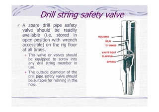Drill string safety valve
A spare drill pipe safety
valve should be readily
available (i.e. stored in
open position with wrench
accessible) on the rig floor
at all times.
This valve or valves should
be equipped to screw into
any drill string member in
use.
The outside diameter of the
drill pipe safety valve should
be suitable for running in the
hole.
 