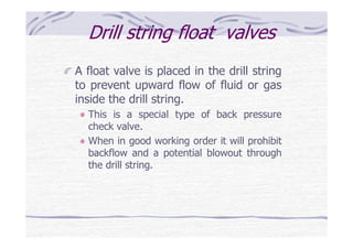 Drill string float valves
A float valve is placed in the drill string
to prevent upward flow of fluid or gas
inside the drill string.
This is a special type of back pressure
check valve.
When in good working order it will prohibit
backflow and a potential blowout through
the drill string.
 