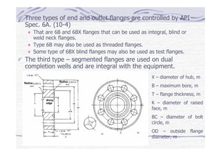 Three types of end and outlet flanges are controlled by API
Spec. 6A. (10-4)
That are 6B and 6BX flanges that can be used as integral, blind or
weld neck flanges.
Type 6B may also be used as threaded flanges.
Some type of 6BX blind flanges may also be used as test flanges.
The third type – segmented flanges are used on dual
completion wells and are integral with the equipment.
X – diameter of hub, m
B – maximum bore, m
T – flange thickness, m
K – diameter of raised
face, m
BC – diameter of bolt
circle, m
OD – outside flange
diameter, m
 