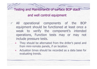Testing and Maintenance of surface BOP stack
and well control equipment
All operational components of the BOP
equipment should be functioned at least once a
weak to verify the component’s intended
operations, Function tests may or may not
include pressure tests.
They should be alternated from the driller’s panel and
from mini-remote panels, if on location.
Actuation times should be recorded as a data base for
evaluating trends.
 