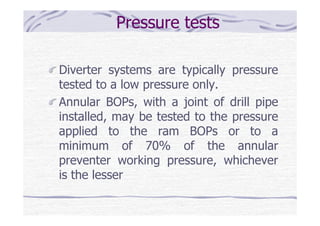 Pressure tests
Diverter systems are typically pressure
tested to a low pressure only.
Annular BOPs, with a joint of drill pipe
installed, may be tested to the pressure
applied to the ram BOPs or to a
minimum of 70% of the annular
preventer working pressure, whichever
is the lesser
 