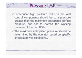Pressure tests
Subsequent high pressure tests on the well
control components should be to a pressure
greater than the maximum anticipated surface
pressure, but not to exceed the working
pressure of the ram BOPs.
The maximum anticipated pressure should be
determined by the operator based on specific
anticipated well conditions..
 