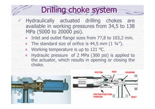 Drilling choke system
Hydraulically actuated drilling chokes are
available in working pressures from 34,5 to 138
MPa (5000 to 20000 psi).
Inlet and outlet flange sizes from 77,8 to 103,2 mm.
The standard size of orifice is 44,5 mm (1 ¾”).
Working temperature is up to 121 °C.
Hydraulic pressure of 2 MPa (300 psi) is applied to
the actuator, which results in opening or closing the
choke.
 