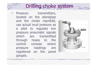 Drilling choke system
Pressure transmitters,
located on the standpipe
and the choke manifold,
use actual mud pressure as
a pilot to regulate low
pressure pneumatic signals
which are transmitted
through hoses to the
control console where
pressure readings are
registered on the panel
gauges.
 