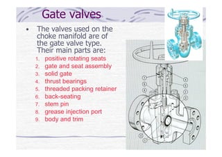 Gate valves
• The valves used on the
choke manifold are of
the gate valve type.
Their main parts are:
1. positive rotating seats
2. gate and seat assembly
3. solid gate
4. thrust bearings
5. threaded packing retainer
6. back-seating
7. stem pin
8. grease injection port
9. body and trim
 