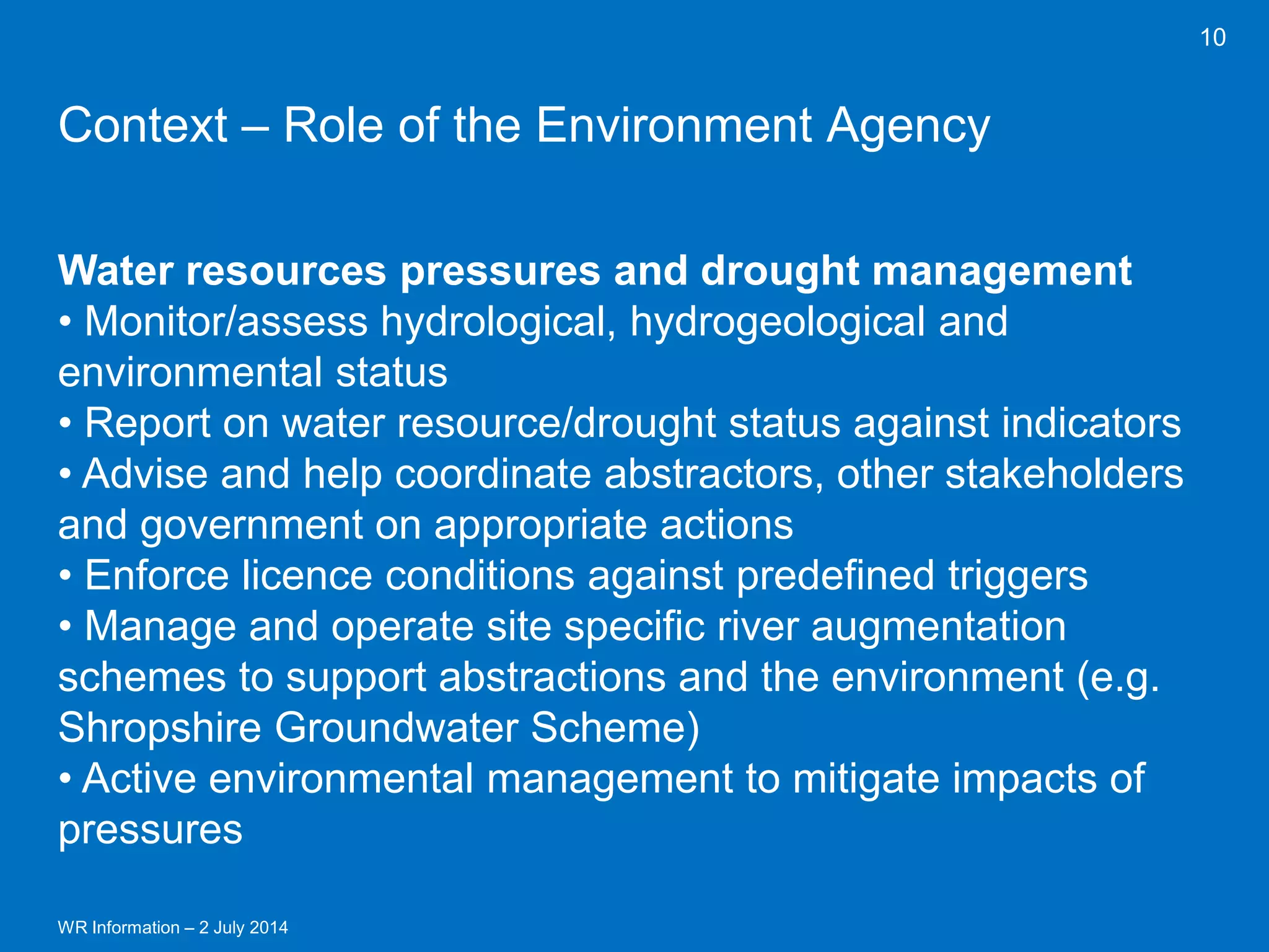 WR Information – 2 July 2014 
10 
Context – Role of the Environment Agency 
Water resources pressures and drought management 
• Monitor/assess hydrological, hydrogeological and environmental status 
• Report on water resource/drought status against indicators 
• Advise and help coordinate abstractors, other stakeholders and government on appropriate actions 
• Enforce licence conditions against predefined triggers 
• Manage and operate site specific river augmentation schemes to support abstractions and the environment (e.g. Shropshire Groundwater Scheme) 
• Active environmental management to mitigate impacts of pressures  
