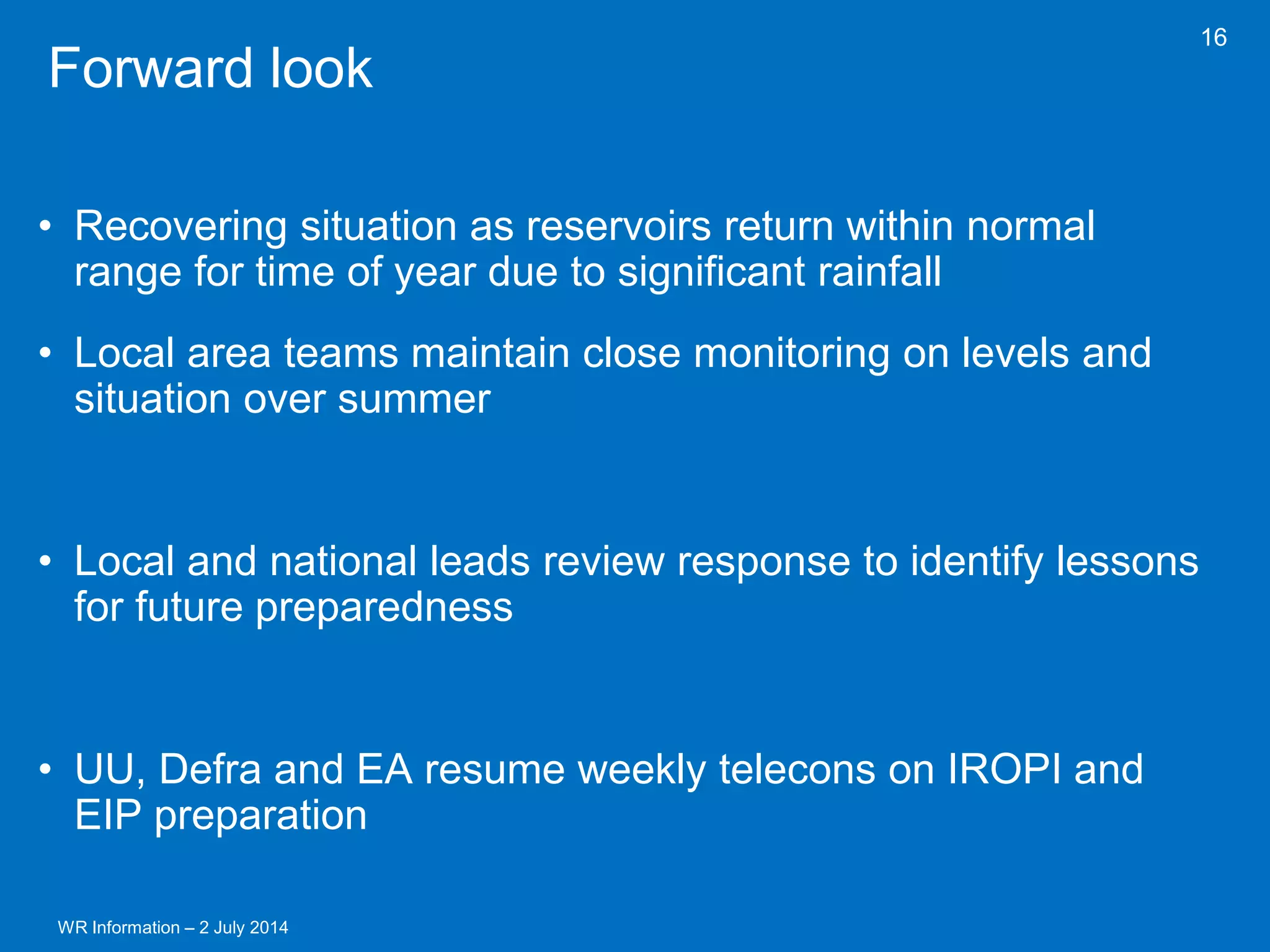 WR Information – 2 July 2014 
16 
Forward look 
•Recovering situation as reservoirs return within normal range for time of year due to significant rainfall 
•Local area teams maintain close monitoring on levels and situation over summer 
•Local and national leads review response to identify lessons for future preparedness 
•UU, Defra and EA resume weekly telecons on IROPI and EIP preparation 
 