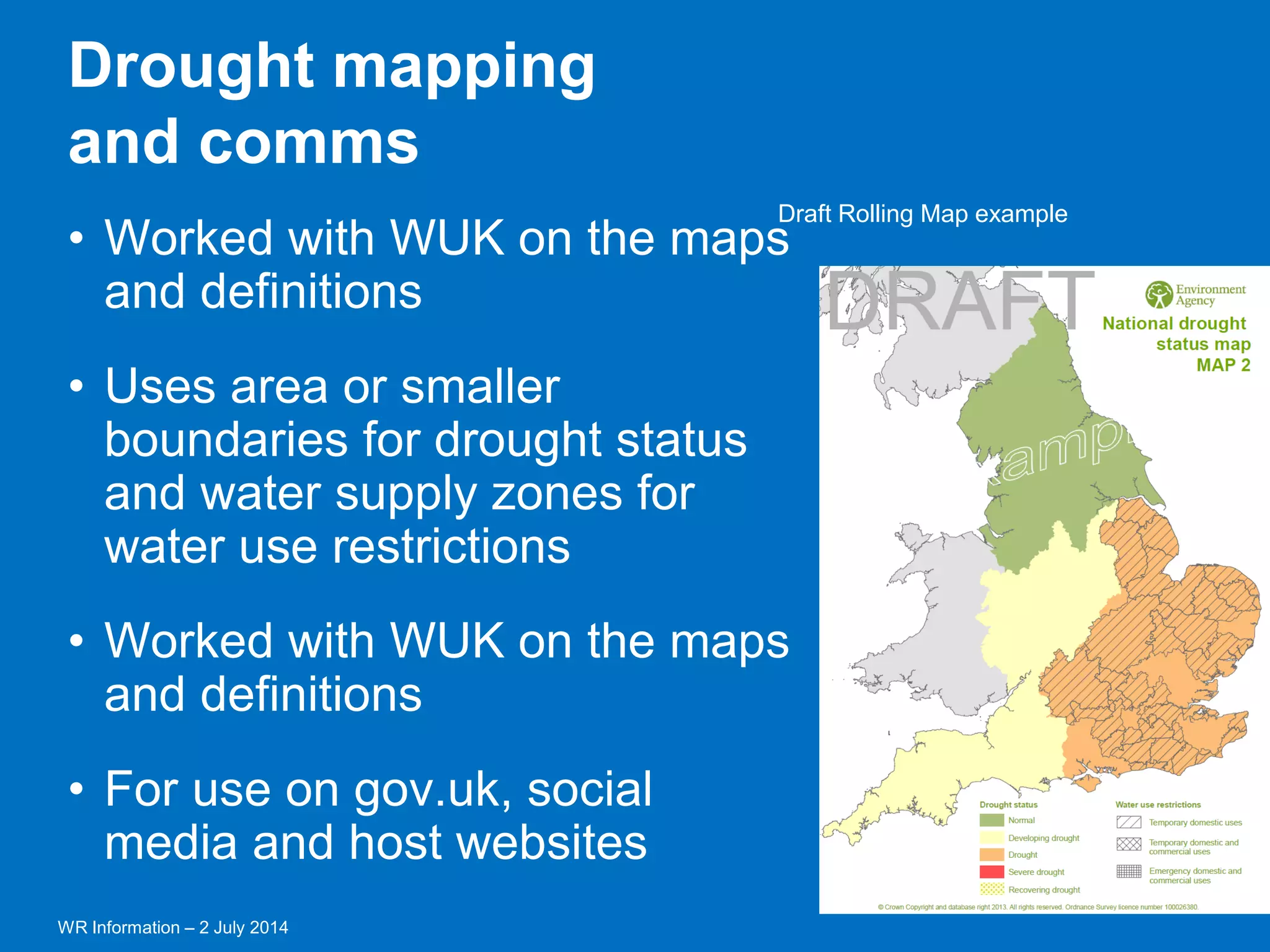 WR Information – 2 July 2014 
17 
Draft Rolling Map example 
•Worked with WUK on the maps and definitions 
•Uses area or smaller boundaries for drought status and water supply zones for water use restrictions 
•Worked with WUK on the maps and definitions 
•For use on gov.uk, social media and host websites 
Drought mapping 
and comms  
