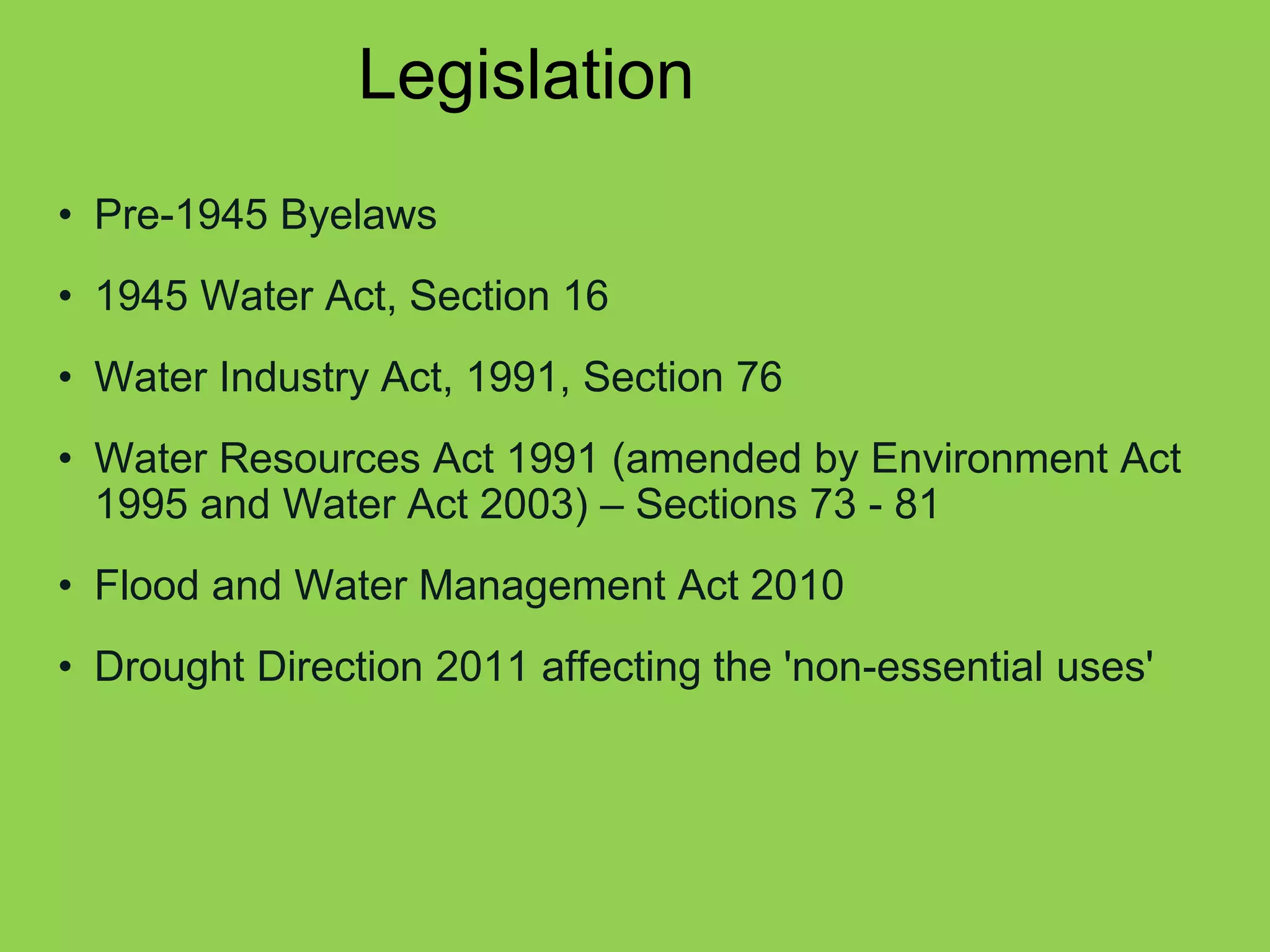 Legislation 
•Pre-1945 Byelaws 
•1945 Water Act, Section 16 
•Water Industry Act, 1991, Section 76 
•Water Resources Act 1991 (amended by Environment Act 1995 and Water Act 2003) – Sections 73 - 81 
•Flood and Water Management Act 2010 
•Drought Direction 2011 affecting the 'non-essential uses'  
