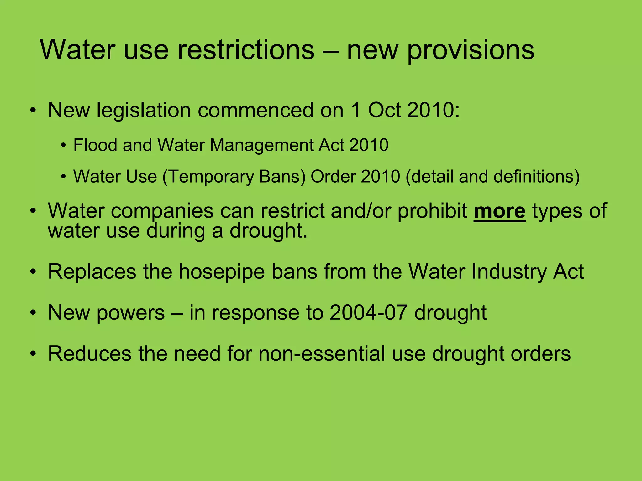 Water use restrictions – new provisions 
•New legislation commenced on 1 Oct 2010: 
•Flood and Water Management Act 2010 
•Water Use (Temporary Bans) Order 2010 (detail and definitions) 
•Water companies can restrict and/or prohibit more types of water use during a drought. 
•Replaces the hosepipe bans from the Water Industry Act 
•New powers – in response to 2004-07 drought 
•Reduces the need for non-essential use drought orders  