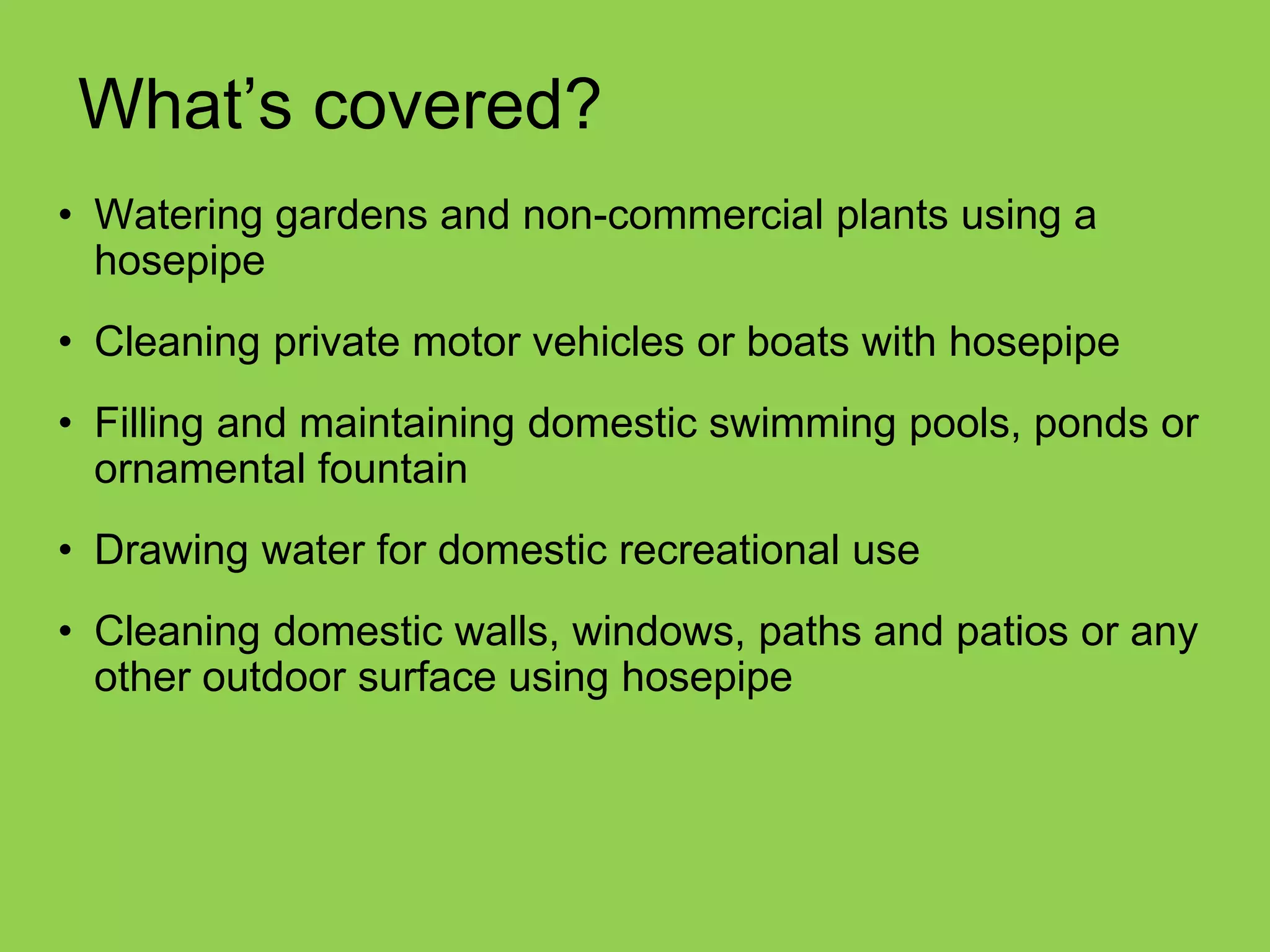 •Watering gardens and non-commercial plants using a hosepipe 
•Cleaning private motor vehicles or boats with hosepipe 
•Filling and maintaining domestic swimming pools, ponds or ornamental fountain 
•Drawing water for domestic recreational use 
•Cleaning domestic walls, windows, paths and patios or any other outdoor surface using hosepipe 
What’s covered?  