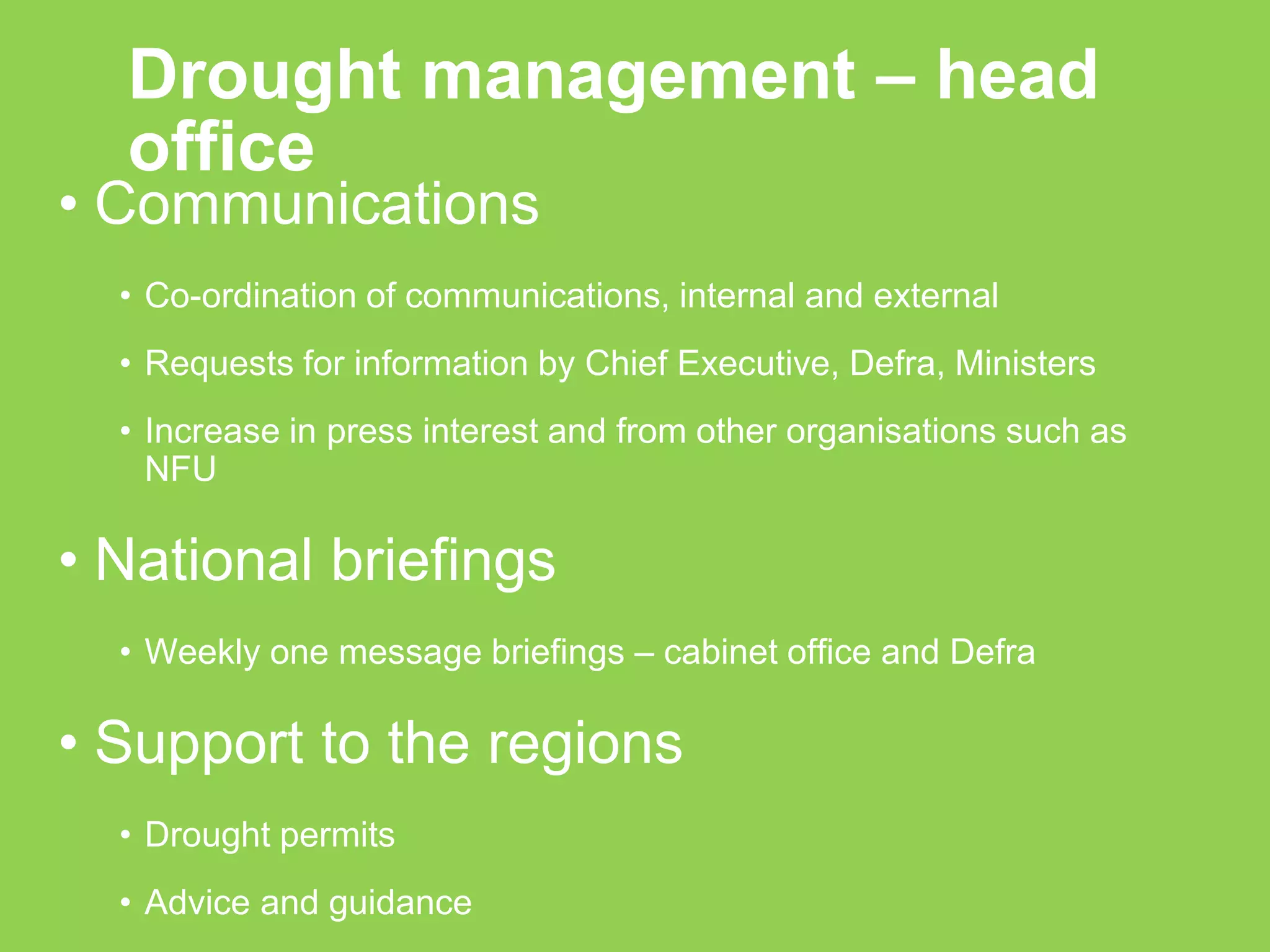 Drought management – head office 
•Communications 
•Co-ordination of communications, internal and external 
•Requests for information by Chief Executive, Defra, Ministers 
•Increase in press interest and from other organisations such as NFU 
•National briefings 
•Weekly one message briefings – cabinet office and Defra 
•Support to the regions 
•Drought permits 
•Advice and guidance  