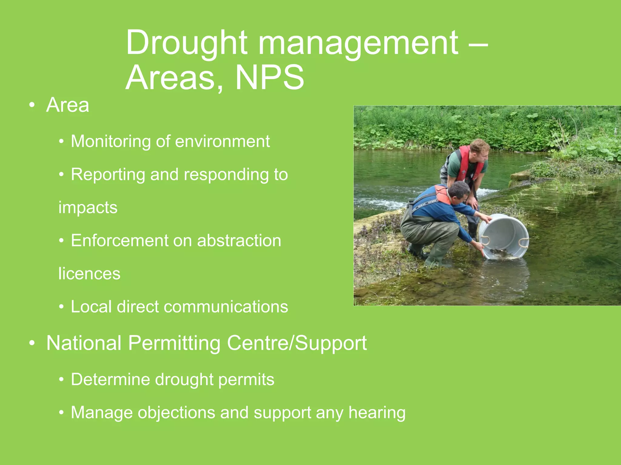 Drought management – Areas, NPS 
•Area 
•Monitoring of environment 
•Reporting and responding to 
impacts 
•Enforcement on abstraction 
licences 
•Local direct communications 
•National Permitting Centre/Support 
•Determine drought permits 
•Manage objections and support any hearing 
 