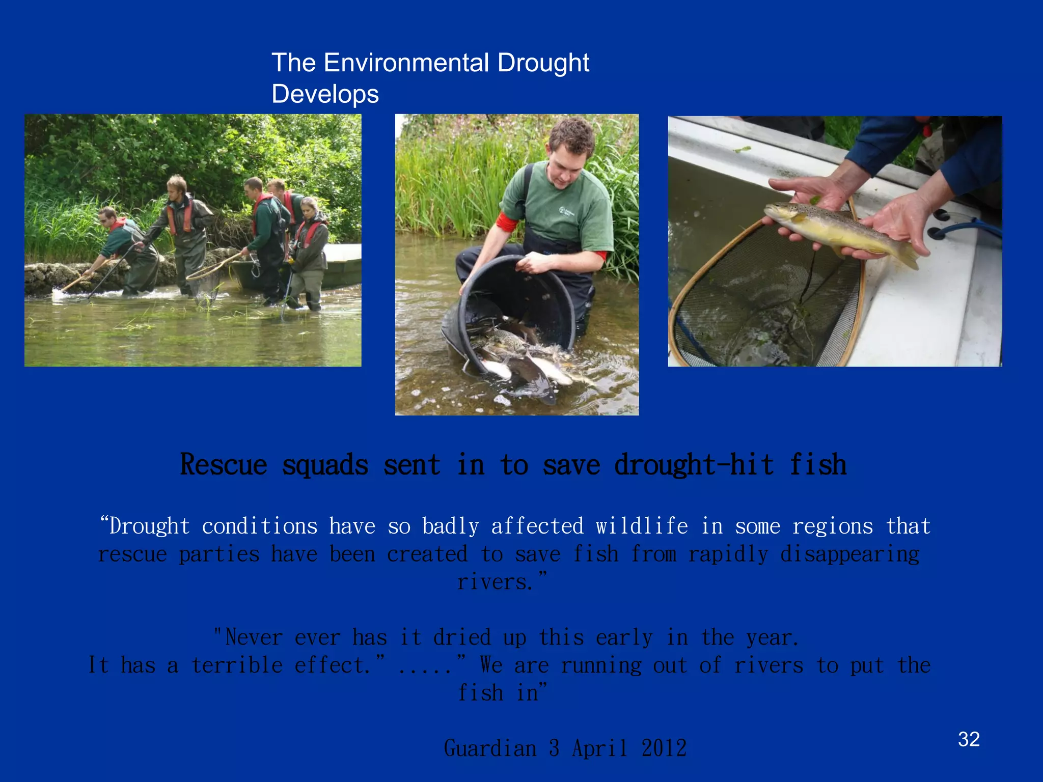 “Drought conditions have so badly affected wildlife in some regions that rescue parties have been created to save fish from rapidly disappearing rivers.” "Never ever has it dried up this early in the year. It has a terrible effect.”.....”We are running out of rivers to put the fish in” Guardian 3 April 2012 
Rescue squads sent in to save drought-hit fish 
The Environmental Drought Develops 
32 
Preserving Water Security  