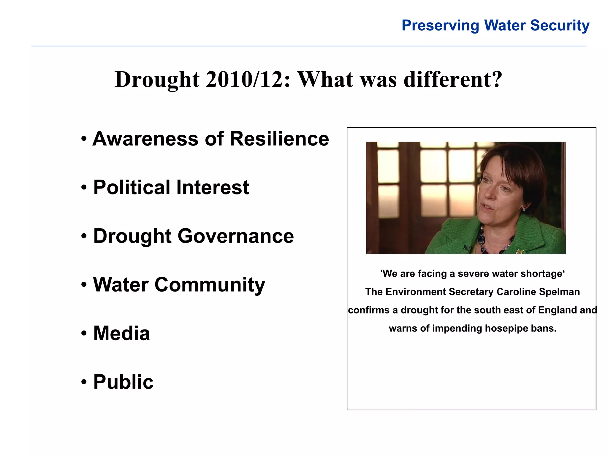 © Crown copyright Met Office 
Drought 2010/12: What was different? 
Preserving Water Security 
• Awareness of Resilience 
• Political Interest 
• Drought Governance 
• Water Community 
• Media 
• Public 
'We are facing a severe water shortage‘ The Environment Secretary Caroline Spelman confirms a drought for the south east of England and warns of impending hosepipe bans.  