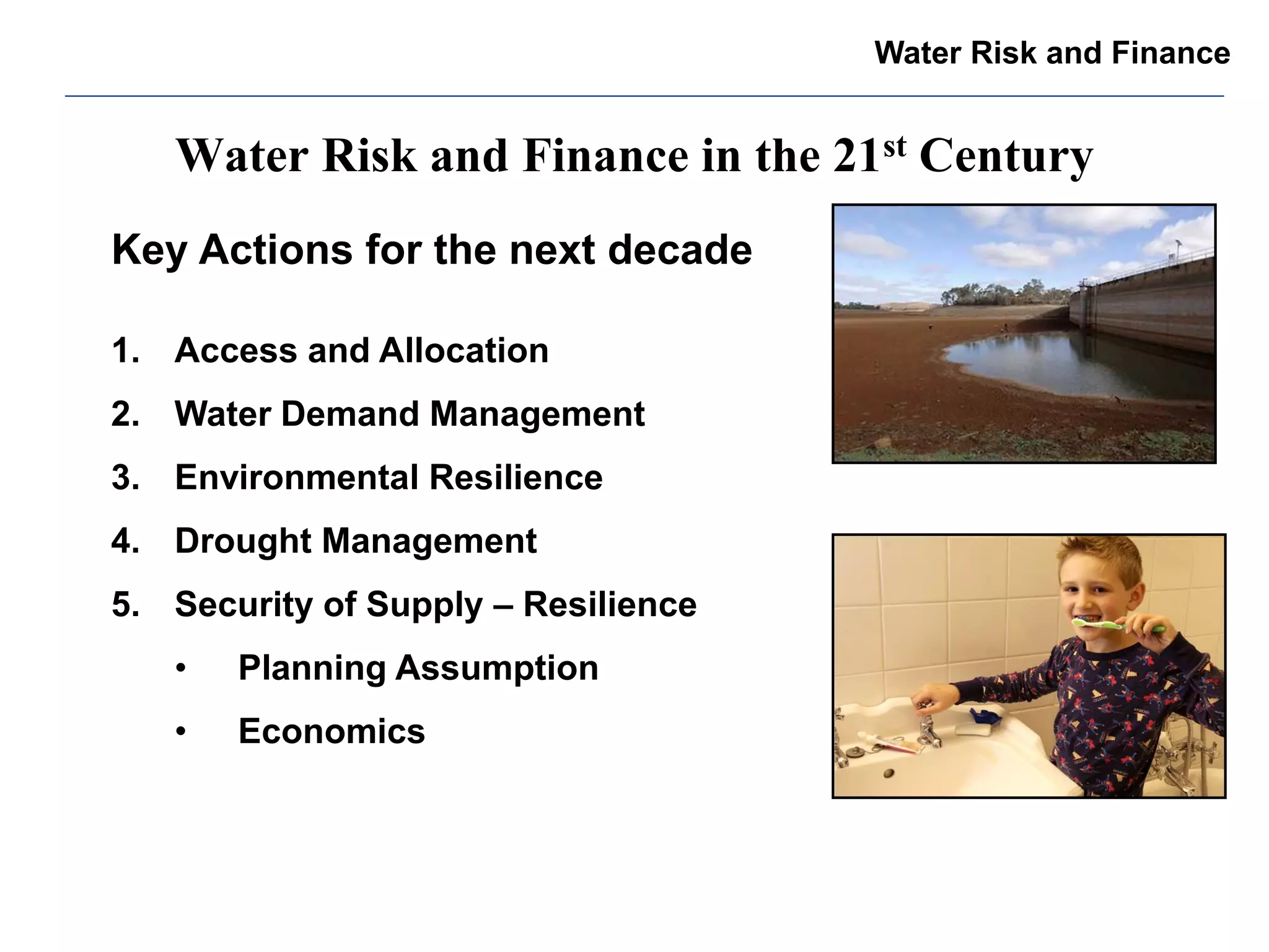 Water Risk and Finance in the 21st Century 
Key Actions for the next decade 
1.Access and Allocation 
2.Water Demand Management 
3.Environmental Resilience 
4.Drought Management 
5.Security of Supply – Resilience 
•Planning Assumption 
•Economics 
Water Risk and Finance  