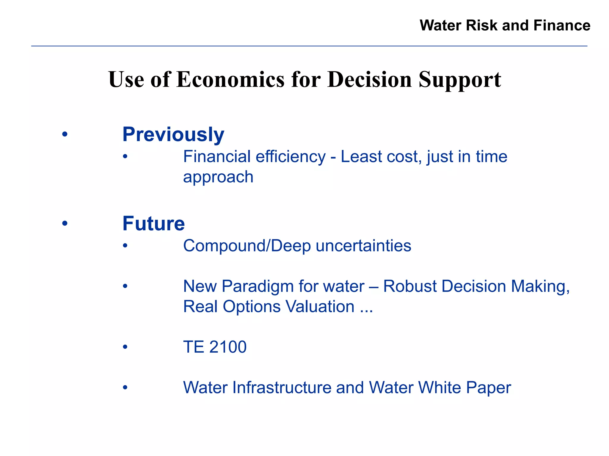 Use of Economics for Decision Support 
Water Risk and Finance 
• Previously 
• Financial efficiency - Least cost, just in time approach 
• Future 
• Compound/Deep uncertainties 
• New Paradigm for water – Robust Decision Making, Real Options Valuation ... 
• TE 2100 
• Water Infrastructure and Water White Paper 