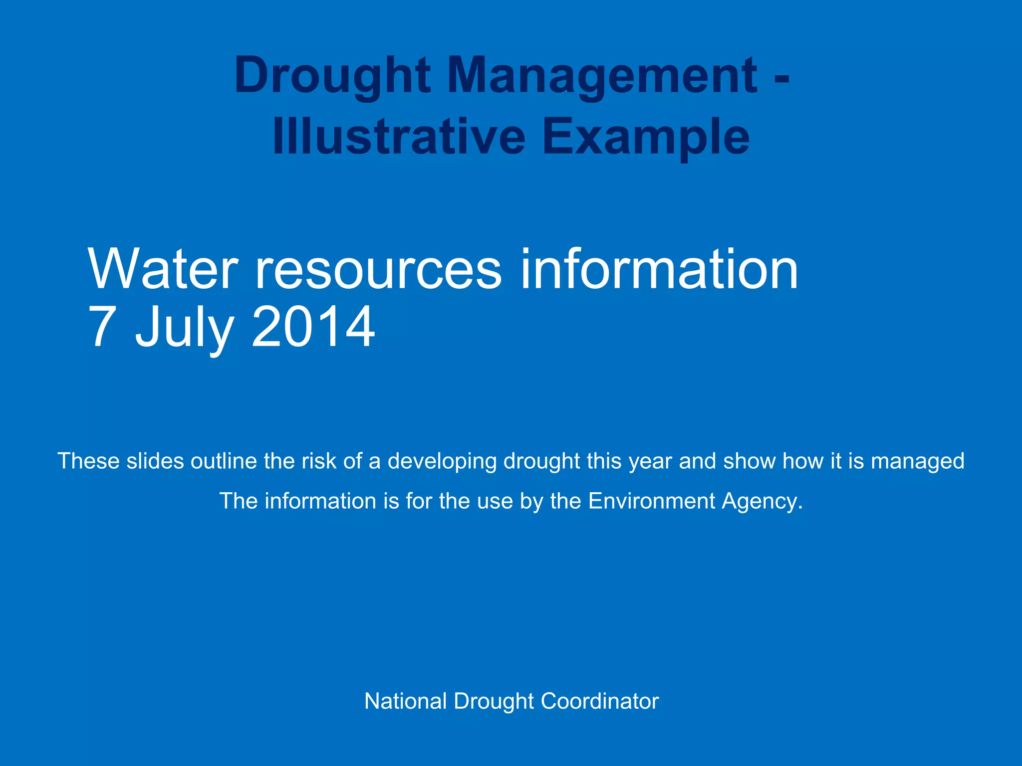 Water resources information 7 July 2014 
These slides outline the risk of a developing drought this year and show how it is managed 
The information is for the use by the Environment Agency. 
National Drought Coordinator 
Drought Management - Illustrative Example  