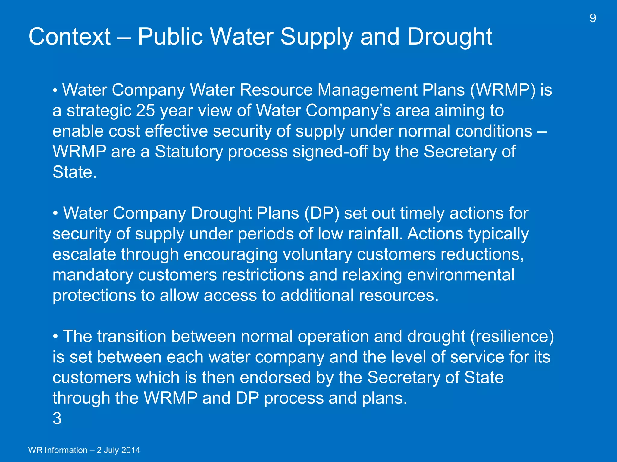 WR Information – 2 July 2014 
9 
Context – Public Water Supply and Drought 
• Water Company Water Resource Management Plans (WRMP) is a strategic 25 year view of Water Company’s area aiming to enable cost effective security of supply under normal conditions – WRMP are a Statutory process signed-off by the Secretary of State. 
• Water Company Drought Plans (DP) set out timely actions for security of supply under periods of low rainfall. Actions typically escalate through encouraging voluntary customers reductions, mandatory customers restrictions and relaxing environmental protections to allow access to additional resources. 
• The transition between normal operation and drought (resilience) is set between each water company and the level of service for its customers which is then endorsed by the Secretary of State through the WRMP and DP process and plans. 3  