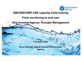 © Crown copyright Met Office 
Rachael Connerton, Water Resources Policy Advisor 
Trevor Bishop: Deputy Director Environment Agency 
3 October 2014 
DMCSEE/GWP CEE capacity build training 
From monitoring to end user 
Environment Agency: Drought Management  