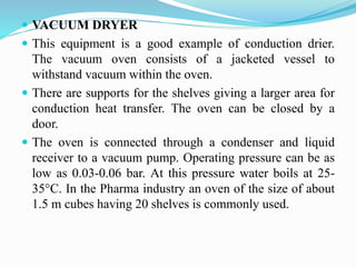  VACUUM DRYER
 This equipment is a good example of conduction drier.
The vacuum oven consists of a jacketed vessel to
withstand vacuum within the oven.
 There are supports for the shelves giving a larger area for
conduction heat transfer. The oven can be closed by a
door.
 The oven is connected through a condenser and liquid
receiver to a vacuum pump. Operating pressure can be as
low as 0.03-0.06 bar. At this pressure water boils at 25-
35C. In the Pharma industry an oven of the size of about
1.5 m cubes having 20 shelves is commonly used.
 