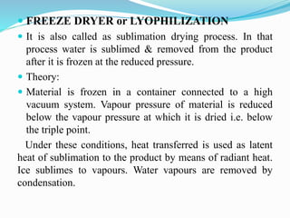  FREEZE DRYER or LYOPHILIZATION
 It is also called as sublimation drying process. In that
process water is sublimed & removed from the product
after it is frozen at the reduced pressure.
 Theory:
 Material is frozen in a container connected to a high
vacuum system. Vapour pressure of material is reduced
below the vapour pressure at which it is dried i.e. below
the triple point.
Under these conditions, heat transferred is used as latent
heat of sublimation to the product by means of radiant heat.
Ice sublimes to vapours. Water vapours are removed by
condensation.
 