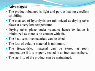  Advantages:
 The product obtained is light and porous having excellent
solubility.
 The chances of hydrolysis are minimized as drying takes
place at a very low temperature.
 Drying takes place under vacuum; hence oxidation is
minimized as there is no contact with air.
 The heat-sensitive materials can be dried.
 The loss of volatile material is minimum.
 The freeze-dried material can be stored at room
temperature if it is properly sealed in an inert atmosphere.
 The sterility of the product can be maintained.
 