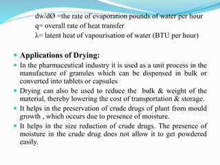 dw/dØ =the rate of evaporation pounds of water per hour
q= overall rate of heat transfer
λ= latent heat of vapourisation of water (BTU per hour)
 Applications of Drying:
 In the pharmaceutical industry it is used as a unit process in the
manufacture of granules which can be dispensed in bulk or
converted into tablets or capsules
 Drying can also be used to reduce the bulk & weight of the
material, thereby lowering the cost of transportation & storage.
 It helps in the preservation of crude drugs of plant from mould
growth , which occurs due to presence of moisture.
 It helps in the size reduction of crude drugs. The presence of
moisture in the crude drug does not allow it to get powdered
easily.
 