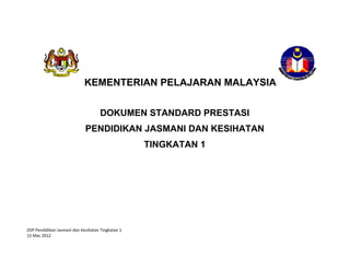 DSP Pendidikan Jasmani dan Kesihatan Tingkatan 1 
15 Mac 2012 
KEMENTERIAN PELAJARAN MALAYSIA
DOKUMEN STANDARD PRESTASI
PENDIDIKAN JASMANI DAN KESIHATAN
TINGKATAN 1
 