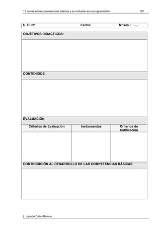 12 dudas sobre competencias básicas y su inclusión en la programación                  /22




U. D. Nº                                     Fecha:                     Nº ses.: ……

OBJETIVOS DIDACTICOS:




CONTENIDOS




EVALUACIÓN

    Criterios de Evaluación                  Instrumentos               Criterios de
                                                                        Calificación




CONTRIBUCIÓN AL DESARROLLO DE LAS COMPETENCIAS BÁSICAS




L. Jacobo Calvo Ramos
 