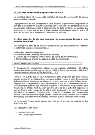 12 dudas sobre competencias básicas y su inclusión en la programación           /6


8.- ¿Qué pasa ahora con las programaciones de aula?

La normativa actual no recoge nada específico al respecto (a excepción de alguna
orden de ámbito regional).

La programación de aula corresponde a cada docente. El profesorado programará su
actividad a desarrollar en el aula de acuerdo con el currículo y en consonancia con la
programación didáctica de ciclo o departamento. Se trata por tanto de destacar las
actividades concretas que se van a llevar a cabo, atendiendo al contexto aula y al
estilo del docente. Sería una previsión orientativa de sesiones.


9.- ¿Qué pasos he de dar para incorporar las competencias básicas a                  mis
unidades didácticas?

Este trabajo va a partir de las unidades didácticas que ya están elaboradas. Por tanto
el material de apoyo que necesitamos es:

1.- Unidades didácticas elaboradas
2.- Anexo I del Real Decreto (Competencias básicas)
3.- Anexo II del Real Decreto y Orden del 10 de agosto de 2007 (Andalucía)
4.- Herramienta para analizar las actividades tipo (herramienta 2).

PASOS. Un proceso inductivo.

1.- Incorporar las competencias básicas en las unidades didácticas. El trabajo
consistirá en hacer un rellanado de huecos. ¿Qué le falta a mis unidades didácticas?
Las competencias básicas. HERRAMIENTAS: 2 Y 3.

Teniendo en cuenta que la clave fundamental para programar por competencias
básicas se sitúa en las actividades y formas de evaluar, vamos a partir de un análisis
de las actividades tipo que se trabajamos en el aula, para que a partir de las mismas,
hagamos una correspondencia explícita e intencional con las competencias básicas y
sus indicadores, para ello nos podremos ayudar de la herramienta 2 adjuntada en este
documento. El análisis hará atención selectiva al estilo de la actividad, espacios en
que se lleva a cabo, modo de llevarla a cabo (individual o en grupos), recursos
utilizados y rol docente. Posteriormente, y con los indicadores de competencias
básicas como documento de apoyo (anexo I reales decretos), haremos una conexión
intencional y explícita entre actividades y formas de evaluar y competencias básicas.

La herramienta 3 nos puede ayudar aún más en el proceso de análisis de las
actividades tipo.

Este trabajo tiene dos fases:

   − A nivel Individual
   − Por Ciclos/Departamentos.




L. Jacobo Calvo Ramos
 