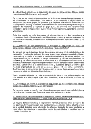 12 dudas sobre competencias básicas y su inclusión en la programación             /7


2.- ¿Contribuyo a favorecer la adquisición de todas las competencias básicas desde
mis unidades didácticas y sus actividades?

De no ser así, se investigarán variantes a las actividades propuestas apoyándonos en
los indicadores de metodología. Por ejemplo, si modificamos la organización de
individual a pequeños grupos, es probable que hagamos una relación intencional con
la competencia social y ciudadana. Si modificamos los contextos (entregar el trabajo al
docente de referencia y explicar al grupo-aula), es probable que favorezcamos
indicadores de la competencia de autonomía e iniciativa personal, aprender a aprender
y lingüística.

Esta fase puede ser más interesante si intercambiamos con los compañeros y
compañeras de ciclo/departamento las diferentes propuestas y puestas en escena de
las distintas actividades, consensuando estrategias comunes a nivel metodológico y de
evaluación.

3.- ¿Contribuye el ciclo/departamento a favorecer la adquisición de todas las
competencias básicas en las unidades didácticas y sus actividades?

De ser así, se ha de justificar dentro de un marco común a nivel metodológico y de
evaluación. Por ejemplo, podemos decir que favorecemos a la competencia lingüística,
matemática y aprender a aprender a través de actividades y formas de evaluar que
requieren estrategias de resolución de tipo reproductivo, y también interpretativo o de
conexión y de reflexión-valoración. Contribuimos a la competencia de autonomía e
iniciativa personal con pequeñas exposiciones de mapas conceptuales en cada unidad
didáctica. Contribuimos a la competencia social y ciudadana porque apostamos por
modelos organizativos de aula en pequeños grupos 4-6 de forma permanente.
Contribuimos a la competencia de interacción con el mundo físico, porque hacemos al
menos una salida por trimestre. Contribuimos….

Como se puede observar, el ciclo/departamento ha tomado una serie de decisiones
que afectan a la metodología y por tanto finalmente, a las actividades y formas de
evaluar.

4.- ¿Contribuye el centro a favorecer la adquisición de las competencias básicas
desde las unidades didácticas y sus actividades?

Se hará una puesta en común y se intentará consensuar unas líneas metodológicas y
de evaluación comunes, que finalmente tenga inferencia en la práctica.

5.- Incorporamos los indicadores de competencias básicas en las unidades didácticas,
después de los pasos anteriores. ¿Dónde se sitúan? HERRAMIENTA: 4.

La mayoría de las editoriales y el propio marco normativo las sitúa antes o después de
los objetivos. Si trabajamos con este planteamiento, podríamos incluso situarlo al final
de la unidad didáctica como elemento de reflexión, después de haber analizado y
desarrollado los objetivos y contenidos, desde las actividades y medidos con los
criterios de evaluación.




L. Jacobo Calvo Ramos
 