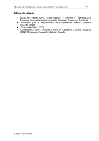 12 dudas sobre competencias básicas y su inclusión en la programación     /9


Bibliografía utilizada:

   •   Legislación vigente (LOE, Reales Decretos (1513/2006 y 1631/2006 para
       Primaria y Secundaria respectivamente) y Decretos y Ordenes en Andalucía
   •    “Materiales para el asesoramiento en Competencias Básicas”. Proyecto
       Atlántida. (2007).
   •   “Proyecto DeSeCo” (2005)
   •   “Competencias clave”. Dirección General de Educación y Cultura. Eurydice.
       (2002). Ministerio de Educación, Cultura y Deporte.




L. Jacobo Calvo Ramos
 