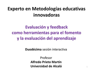 Experto en Metodologías educativas
innovadoras
Evaluación y feedback
como herramientas para el fomento
y la evaluación del aprendizaje
Duodécima sesión interactiva
Profesor
Alfredo Prieto Martín
Universidad de Alcalá 1
 