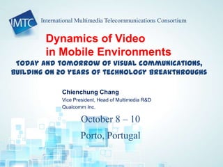 Today and tomorrow of visual communications,
building on 20 years of technology breakthroughs
October 8 – 10
Porto, Portugal
International Multimedia Telecommunications Consortium
Dynamics of Video
in Mobile Environments
Chienchung Chang
Vice President, Head of Multimedia R&D
Qualcomm Inc.
 
