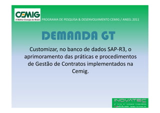 PROGRAMA DE PESQUISA & DESENVOLVIMENTO CEMIG / ANEEL 2011




      DEMANDA GT
  Customizar, no banco de dados SAP-R3, o
aprimoramento das práticas e procedimentos
 de Gestão de Contratos implementados na
                   Cemig.
 