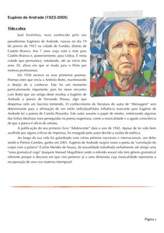 Eugénio de Andrade (1923-2005)
Vida e obra
José Fontinhas, mais conhecido pelo seu
pseudónimo Eugéneio de Andrade, nasceu no dia 19
de janeiro de 1923 na cidade de Fundão, distrito de
Castelo Branco. Aos 7 anos viaja com a mãe para
Castelo Branco e, posteriormente, para Lisboa. É nesta
cidade que permanece, estudando, até ao início dos
anos 50, altura em que se muda para o Porto por
motivos profissionais.
Em 1938 escreve os seus primeiros poemas.
Poemas estes que envia a António Botto, manifestando
o desejo de o conhecer. Este foi um momento
particularmente importante, pois foi nesse encontro
com Botto que um amigo deste revelou a Eugénio de
Andrade a poesia de Fernando Pessoa, algo que
despertou nele um fascínio tremendo. O conhecimento da literatura do autor de “Mensagem” será
determinante para a afirmação de um estilo individualOutra influência marcante para Eugénio de
Andrade foi a poesia de Camilo Pessanha. Este autor assume o papel de mestre, sintetizando algumas
das linhas idealistas mais perseguidas na poesia eugeniana, como a musicalidade e a aguda consciência
de que a poesia é ofício de artesão.
A publicação do seu primeiro livro “Adolescente” data o ano de 1942. Apesar de ter sido bem
acolhido por alguns críticos de imprensa, foi renegado pelo autor devido a razões de estética.
Ao longo da sua vida foi galardoado com vários prémios nacionais e internacionais, um deles
sendo o Prémio Camões, ganho em 2001. Eugénio de Andrade surgirá como o poeta da "correlação do
corpo com a palavra" (Carlos Mendes de Sousa), da sexualidade trabalhada verbalmente até atingir uma
"zona gramatical cega" (Joaquim Manuel Magalhães) onde o referido sexual não tem género gramatical
referente porque o discurso em que vive pertence já a uma dimensão cuja musicalidade representa a
recuperação de uma voz materna intemporal.  
Página 2
 