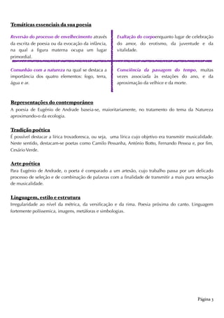 Temáticas essenciais da sua poesia
Reversão do processo de envelhecimento através
da escrita de poesia ou da evocação da infância,
na qual a figura materna ocupa um lugar
primordial.
Comunhão com a natureza na qual se destaca a
importância dos quatro elementos: fogo, terra,
água e ar.
Exaltação do corpoenquanto lugar de celebração
do amor, do erotismo, da juventude e da
vitalidade.
Consciência da passagem do tempo, muitas
vezes associada às estações do ano, e da
aproximação da velhice e da morte.  
Representações do contemporâneo
A poesia de Eugénio de Andrade baseia-se, maioritariamente, no tratamento do tema da Natureza
aproximando-o da ecologia.
Tradição poética
É possível destacar a lírica trovadoresca, ou seja, uma lírica cujo objetivo era transmitir musicalidade.
Neste sentido, destacam-se poetas como Camilo Pessanha, António Botto, Fernando Pessoa e, por fim,
Cesário Verde.
Arte poética
Para Eugénio de Andrade, o poeta é comparado a um artesão, cujo trabalho passa por um delicado
processo de seleção e de combinação de palavras com a finalidade de transmitir a mais pura sensação
de musicalidade.
Linguagem, estilo e estrutura
Irregularidade ao nível da métrica, da versificação e da rima. Poesia próxima do canto. Linguagem
fortemente políssemica, imagens, metáforas e simbologias.
Página 3
 