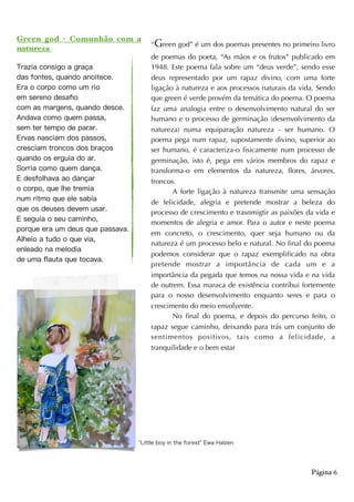Green god - Comunhão com a
natureza
Trazia consigo a graça
das fontes, quando anoitece.
Era o corpo como um rio
em sereno desaﬁo
com as margens, quando desce.
Andava como quem passa,
sem ter tempo de parar.
Ervas nasciam dos passos,
cresciam troncos dos braços
quando os erguia do ar.
Sorria como quem dança.
E desfolhava ao dançar
o corpo, que lhe tremia
num ritmo que ele sabia
que os deuses devem usar.
E seguia o seu caminho,
porque era um deus que passava.
Alheio a tudo o que via,
enleado na melodia
de uma ﬂauta que tocava. 
K
Página 6
“Green god” é um dos poemas presentes no primeiro livro
de poemas do poeta, “As mãos e os frutos” publicado em
1948. Este poema fala sobre um “deus verde”, sendo esse
deus representado por um rapaz divino, com uma forte
ligação à natureza e aos processos naturais da vida. Sendo
que green é verde provém da temática do poema. O poema
faz uma analogia entre o desenvolvimento natural do ser
humano e o processo de germinação (desenvolvimento da
natureza) numa equiparação natureza - ser humano. O
poema pega num rapaz, supostamente divino, superior ao
ser humano, é caracteriza-o fisicamente num processo de
germinação, isto é, pega em vários membros do rapaz e
transforma-o em elementos da natureza, flores, árvores,
troncos.
A forte ligação à natureza transmite uma sensação
de felicidade, alegria e pretende mostrar a beleza do
processo de crescimento e trasnmigtir as paixões da vida e
momentos de alegria e amor. Para o autor e neste poema
em concreto, o crescimento, quer seja humano ou da
natureza é um processo belo e natural. No final do poema
podemos considerar que o rapaz exemplificado na obra
pretende mostrar a importância de cada um e a
importância da pegada que temos na nossa vida e na vida
de outrem. Essa maraca de existência contribui fortemente
para o nosso desenvolvimento enquanto seres e para o
crescimento do meio envolvente.
No final do poema, e depois do percurso feito, o
rapaz segue caminho, deixando para trás um conjunto de
sentimentos positivos, tais como a felicidade, a
tranquilidade e o bem estar
Little boy in the forest Ewa Halzen
 