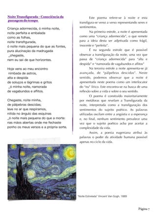 Noite Transfigurada - Consciência da
passagem do tempo
Criança adormecida, ó minha noite,
noite perfeita e embalada
como as folhas,
noite transﬁgurada,
ó noite mais pequena do que as fontes,
pura alucinação da madrugada
_chegaste,
nem eu sei de que horizontes.
Hoje vens ao meu encontro
nimbada de astros,
alta e despida
de soluços e lágrimas e gritos
_ó minha noite, namorada
de vagabundos e aﬂitos.
Chegaste, noite minha,
de pálpebras descidas;
leve no ar que respiramos,
nítida no ângulo das esquinas
_ó noite mais pequena do que a morte:
nas mãos abertas onde me fechaste
ponho os meus versos e a própria sorte.
Página 7
Este poema refere-se à noite e esta
transfigura-se verso a verso representando seres e
sentimentos.
Na primeira estrofe, a noite é apresentada
como uma “criança adormecida”, o que remete
para a ideia desta ser adjetivada como frágil,
inocente e “perfeita”.
É na segunda estrofe que é possível
observar a transfiguração da noite, uma vez que
passa de “criança adormecida” para “alta e
despida” e “namorada de vagabundos e aflitos”
Na terceira estrofe a noite apresenta-se já
avançada, de “pálpebras descidas”. Neste
sentido, podemos observar que a noite é
apresentada neste poema como um interlocutor
do “eu” lírico. Este encontra-se na busca de uma
reflexão sobre a vida e sobre o seu sentido.
O poema é construído maioritariamente
por metáforas que revelam a Transfigurada da
noite, interpretada como a transfiguração dos
sentimentos do sujeito poético. As palavras
utilizadas oscilam entre a angústia e a esperança
e, no final, nenhum sentimento prevalece uma
vez que o sujeito poético acba por aceitar a
complexidade da vida.
Assim, a poesia eugeniana atribui às
palavras o poder da atividade humana possível
apenas no ciclo da vida.
Noite Estrelada Vincent Van Gogh, 1889
 