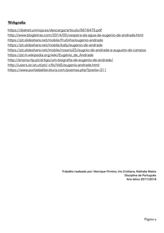 Webgrafia
https://dialnet.unirioja.es/descarga/articulo/5616475.pdf
http://www.blogletras.com/2014/05/vespera-da-agua-de-eugenio-de-andrade.html
https://pt.slideshare.net/mobile/frutinha/eugenio-andrade
https://pt.slideshare.net/mobile/kally/eugenio-de-andrade
https://pt.slideshare.net/mobile/rosario25/eugnio-de-andrade-e-augusto-de-campos
https://pt.m.wikipedia.org/wiki/Eugénio_de_Andrade
http://ensina.rtp.pt/artigo/um-biograﬁa-de-eugenio-de-andrade/
http://users.isr.ist.utl.pt/ cfb/VdS/eugenio.andrade.html
https://www.portaldaliteratura.com/poemas.php?poeta=311
Trabalho realizado por: Henrique Firmino, Iris Cristiana, Nathalia Matos
Disciplina de Português
Ano letivo 2017/2018
Página 9
 
