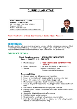 CURRICULAM VITAE
Applied For: Position of Safety Coordinator cum Confined Space Assessor
OBJECTIVES:
Executive position with an innovative company, whereby with the professional execution of their
core competencies and through various innovative programs, are able to add value to their
products and services for the enhancement of client satisfactions and relationships
EXPERIENCE DETAILS
Client: Developer/owner. : SEMB CORP INDUSTRIES
From 01 JANUARY 2015 – TILL DATE
 Main Contractor : WEC ENGINEERS & CONSTRUCTORS
PTE LTD
 Project Description : EPC FOR EVONIK UTILITY PROJECT
 Position : Safety Co-coordinator cum
Confined Space/WAH Assessor
Responsibilities
 Conduct regular site & Environmental inspection
 Ensure all permits to work is approved prior to commencing task
 Ensure risk assessment were checked and approved
 Monitor safe work practices & daily housekeeping on site.
 Conduct daily safety inspections, including preventive measures for safe
work
 Ensuring risk assessments are complying with job scope
 Complying with the work place safety and health acts and its subsidiary
legislation
 Conducting daily tool box meeting for workers
 Establishing safe work procedures
 Responsible for updating of safety related documentation
 Every day submitting daily tools box meeting and other safety inspection
checklist to safety department for filing
SUBRAMANIAN SARAVANAN
SAFETY COORDINATOR
Blk 134B, Kang Ching Road # 04-115,
Singapore- 619063.
Mobile - 0065-85257632
ssvn2020@gmail.com/saravasubu@hotmail.com
 