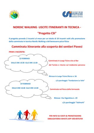 NORDIC WALKING - USCITE ITINERANTI IN TECNICA -
"Progetto CSI"
Il progetto prevede 2 incontri al mese per un totale di 10 incontri volti alla promozione
della camminata in tecnica Nordic Walking e del benessere psico-fisico
Camminata itinerante alla scoperta dei sentieri Pavesi
PRIMI 2 INCONTRI:
Camminata in Lungo Ticino sino al Bar
del Turista e ritorno sul medesimo percorso
Ritrovo in Lungo Ticino Sforza n. 56
c/o parcheggio "Fondazione Le Vele"
Camminata nel Parco della Vernavola
Ritrovo Via Vigentina n. 19
c/o parcheggio "Italmark"
PER INFO SU COSTI & PRENOTAZIONE
OBBLIGATORIA WHATS APP 340 8976794
12 FEBBRAIO
DALLE ORE 10.00 ALLE ORE 12.00
19 FEBBRAIO
DALLE ORE 10.00 ALLE ORE 12.00
 