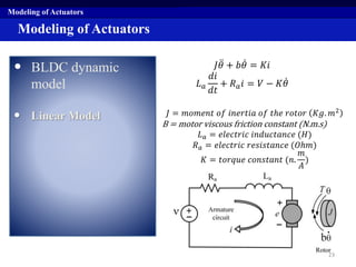 Modeling of Actuators
• BLDC dynamic
model
• Linear Model
Modeling of Actuators
𝐽 𝜃 + 𝑏 𝜃 = 𝐾𝑖
𝐿 𝑎
𝑑𝑖
𝑑𝑡
+ 𝑅 𝑎 𝑖 = 𝑉 − 𝐾 𝜃
𝐽 = 𝑚𝑜𝑚𝑒𝑛𝑡 𝑜𝑓 𝑖𝑛𝑒𝑟𝑡𝑖𝑎 𝑜𝑓 𝑡ℎ𝑒 𝑟𝑜𝑡𝑜𝑟 𝐾𝑔. 𝑚2
B = motor viscous friction constant (N.m.s)
𝐿 𝑎 = 𝑒𝑙𝑒𝑐𝑡𝑟𝑖𝑐 𝑖𝑛𝑑𝑢𝑐𝑡𝑎𝑛𝑐𝑒 (𝐻)
𝑅 𝑎 = 𝑒𝑙𝑒𝑐𝑡𝑟𝑖𝑐 𝑟𝑒𝑠𝑖𝑠𝑡𝑎𝑛𝑐𝑒 (𝑂ℎ𝑚)
𝐾 = 𝑡𝑜𝑟𝑞𝑢𝑒 𝑐𝑜𝑛𝑠𝑡𝑎𝑛𝑡 (𝑛.
𝑚
𝐴
)
23
 