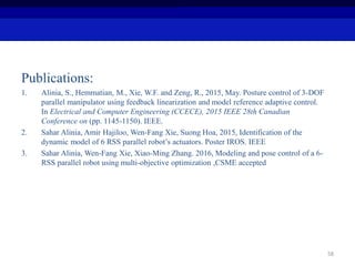 Publications:
1. Alinia, S., Hemmatian, M., Xie, W.F. and Zeng, R., 2015, May. Posture control of 3-DOF
parallel manipulator using feedback linearization and model reference adaptive control.
In Electrical and Computer Engineering (CCECE), 2015 IEEE 28th Canadian
Conference on (pp. 1145-1150). IEEE.
2. Sahar Alinia, Amir Hajiloo, Wen-Fang Xie, Suong Hoa, 2015, Identification of the
dynamic model of 6 RSS parallel robot’s actuators. Poster IROS. IEEE
3. Sahar Alinia, Wen-Fang Xie, Xiao-Ming Zhang. 2016, Modeling and pose control of a 6-
RSS parallel robot using multi-objective optimization ,CSME accepted
58
 