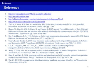 1. http://www.mecademic.com/What-is-a-parallel-robot.html
2. http://www.boomsbeat.com
3. http://allaboutroboticsurgery.com/surgicalrobots/surgicalrobotspage3.html
4. http://robotsfacts.weebly.com/worker-robots.html
5. Tsai, M.S., Shiau, T.N., Tsai, Y.J. and Chang, T.H., 2003. Direct kinematic analysis of a 3-PRS parallel
mechanism. Mechanism and Machine Theory,38(1), pp.71-83.
6. Huang, X., Liao, Q., Wei, S., Qiang, X. and Huang, S., 2007, August. Forward kinematics of the 6-6 Stewart
platform with planar base and platform using algebraic elimination. In Automation and Logistics, 2007 IEEE
International Conference on (pp. 2655-2659). IEEE.
7. Shi, X. and Fenton, R.G., 1992. Solution to the forward instantaneous kinematics for a general 6-DOF Stewart
platform. Mechanism and machine theory, 27(3), pp.251-259.
8. Cleary, K. and Brooks, T., 1993, May. Kinematic analysis of a novel 6-dof parallel manipulator. In Robotics
and Automation, 1993. Proceedings., 1993 IEEE International Conference on (pp. 708-713). IEEE.
9. Liu, K., Fitzgerald, J.M. and Lewis, F.L., 1993. Kinematic analysis of a Stewart platform
manipulator. Industrial Electronics, IEEE Transactions on,40(2), pp.282-293.
10. Wang, Y., 2006, June. An incremental method for forward kinematics of parallel manipulators. In Robotics,
Automation and Mechatronics, 2006 IEEE Conference on (pp. 1-5). IEEE.
11. Kara, T. and Eker, I., 2004. Nonlinear modeling and identification of a DC motor for bidirectional operation
with real time experiments. Energy Conversion and Management, 45(7), pp.1087-1106.
12. Wu, W., 2012. DC motor parameter identification using speed step responses. Modelling and Simulation in
Engineering, 2012, p.30.
59
Reference
Reference
 