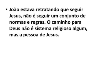 • João estava retratando que seguir
Jesus, não é seguir um conjunto de
normas e regras. O caminho para
Deus não é sistema religioso algum,
mas a pessoa de Jesus.
 