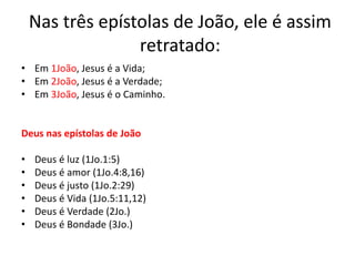 Nas três epístolas de João, ele é assim
retratado:
• Em 1João, Jesus é a Vida;
• Em 2João, Jesus é a Verdade;
• Em 3João, Jesus é o Caminho.
Deus nas epístolas de João
• Deus é luz (1Jo.1:5)
• Deus é amor (1Jo.4:8,16)
• Deus é justo (1Jo.2:29)
• Deus é Vida (1Jo.5:11,12)
• Deus é Verdade (2Jo.)
• Deus é Bondade (3Jo.)
 