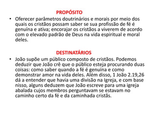 PROPÓSITO
• Oferecer parâmetros doutrinários e morais por meio dos
quais os cristãos possam saber se sua profissão de fé é
genuína e ativa; encorajar os cristãos a viverem de acordo
com o elevado padrão de Deus na vida espiritual e moral
deles.
DESTINATÁRIOS
• João supõe um público composto de cristãos. Podemos
deduzir que João crê que o público esteja procurando duas
coisas: como saber quando a fé é genuína e como
demonstrar amor na vida deles. Além disso, 1 João 2.19,26
dá a entender que havia uma divisão na Igreja, e com base
nisso, alguns deduzem que João escreve para uma igreja
abalada cujos membros perguntavam se estavam no
caminho certo da fé e da caminhada cristãs.
 