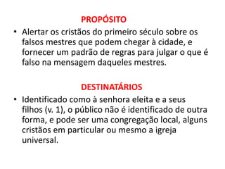 PROPÓSITO
• Alertar os cristãos do primeiro século sobre os
falsos mestres que podem chegar à cidade, e
fornecer um padrão de regras para julgar o que é
falso na mensagem daqueles mestres.
DESTINATÁRIOS
• Identificado como à senhora eleita e a seus
filhos (v. 1), o público não é identificado de outra
forma, e pode ser uma congregação local, alguns
cristãos em particular ou mesmo a igreja
universal.
 
